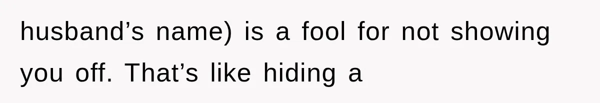 husband’s name) is a fool for not showing you off. That’s like hiding a