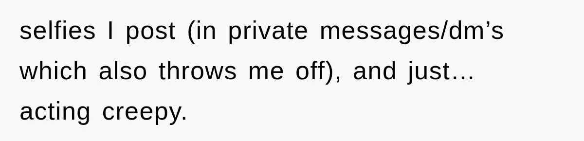 selfies I post (in private messages/dm’s which also throws me off), and just… acting creepy.