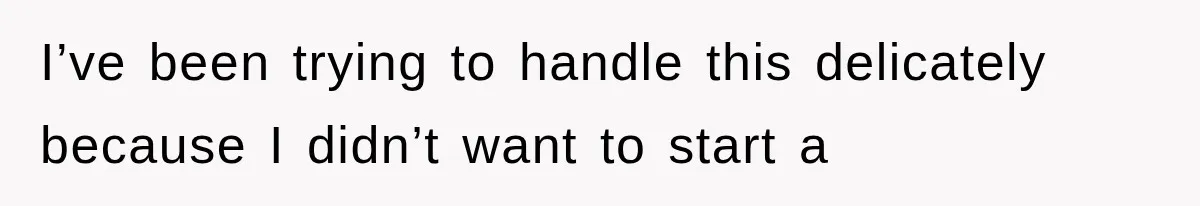 I’ve been trying to handle this delicately because I didn’t want to start a