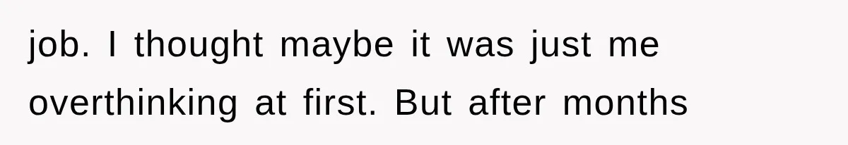 job. I thought maybe it was just me overthinking at first. But after months