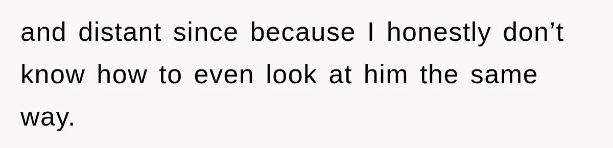 and distant since because I honestly don’t know how to even look at him the same way.