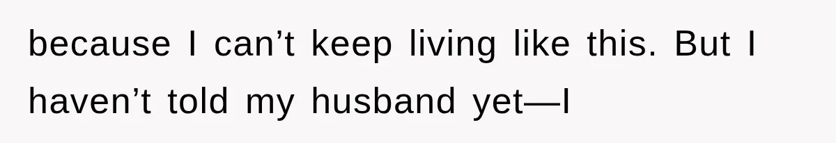because I can’t keep living like this. But I haven’t told my husband yet—I