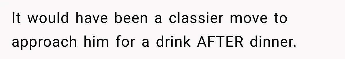 It would have been a classier move to approach him for a drink AFTER dinner.