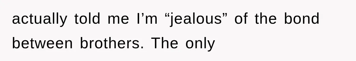 actually told me I’m “jealous” of the bond between brothers. The only