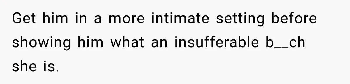 Get him in a more intimate setting before showing him what an insufferable b__ch she is.