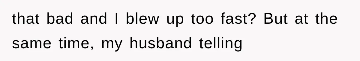 that bad and I blew up too fast? But at the same time, my husband telling