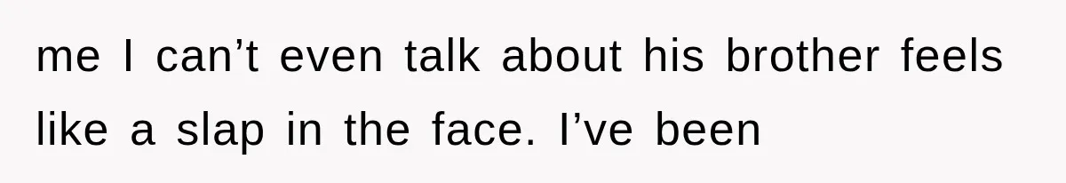 me I can’t even talk about his brother feels like a slap in the face. I’ve been