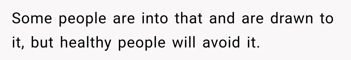 Some people are into that and are drawn to it, but healthy people will avoid it.