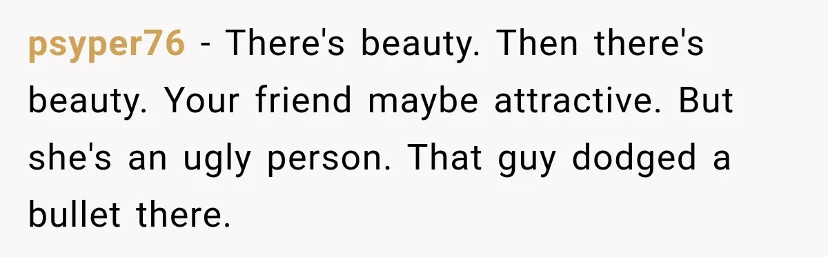 psyper76 − There's beauty. Then there's beauty. Your friend maybe attractive. But she's an ugly person. That guy dodged a bullet there.