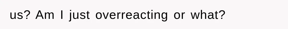 us? Am I just overreacting or what?