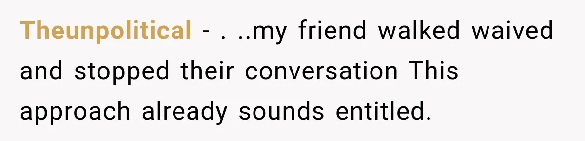 Theunpolitical − . ..my friend walked waived and stopped their conversation This approach already sounds entitled.