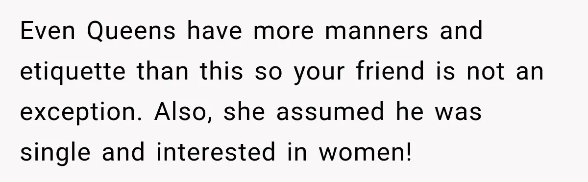 Even Queens have more manners and etiquette than this so your friend is not an exception. Also, she assumed he was single and interested in women!