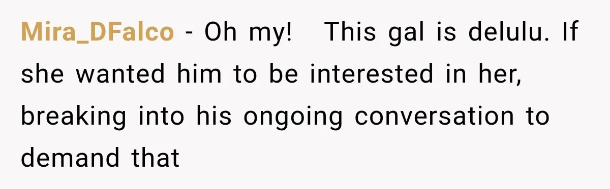 Mira_DFalco − Oh my!   This gal is delulu. If she wanted him to be interested in her, breaking into his ongoing conversation to demand that
