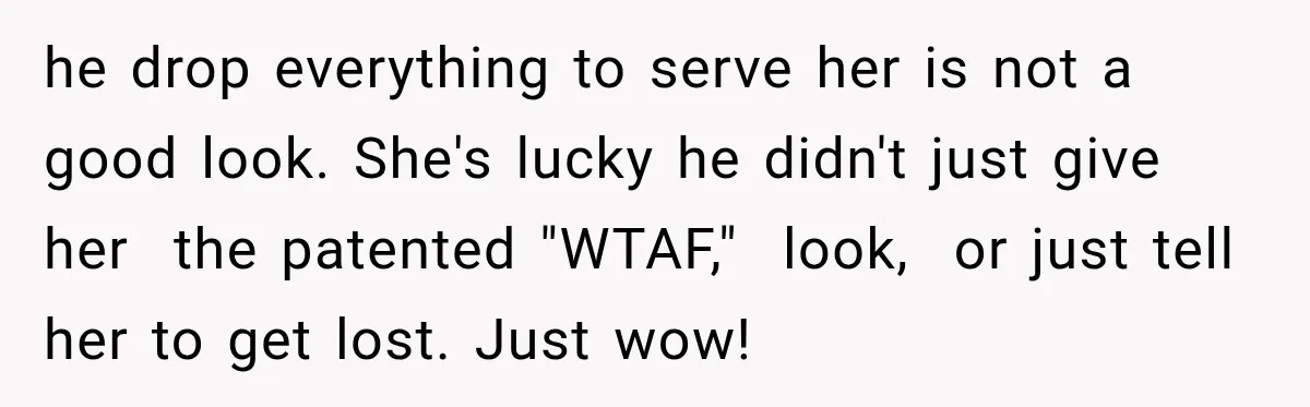 he drop everything to serve her is not a good look. She's lucky he didn't just give her the patented "WTAF," look, or just tell her to get lost. Just...