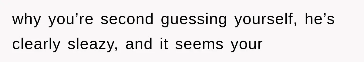why you’re second guessing yourself, he’s clearly sleazy, and it seems your