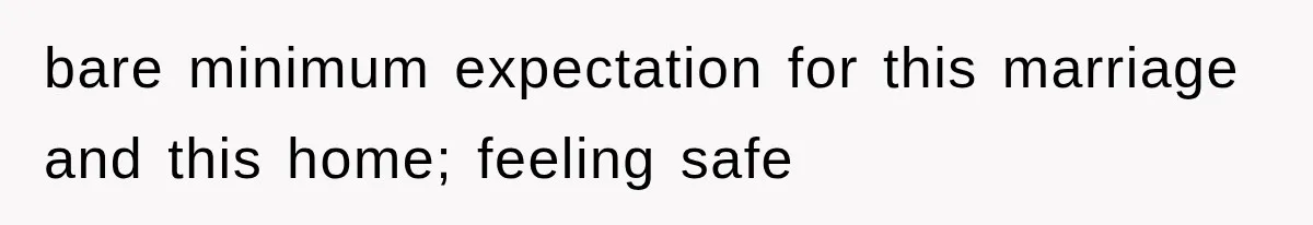 bare minimum expectation for this marriage and this home; feeling safe