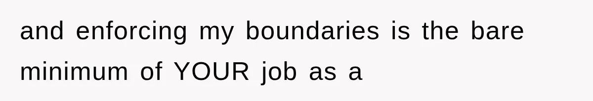 and enforcing my boundaries is the bare minimum of YOUR job as a