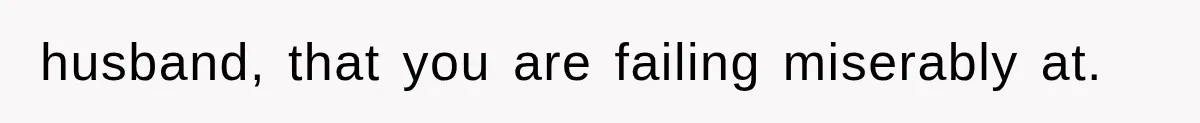 husband, that you are failing miserably at.