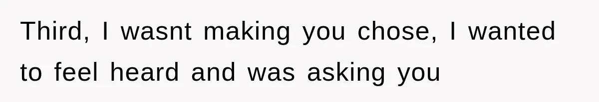 Third, I wasnt making you chose, I wanted to feel heard and was asking you
