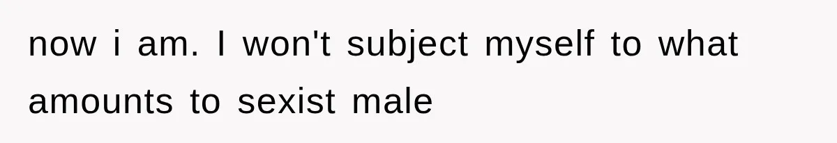 now i am. I won't subject myself to what amounts to sexist male
