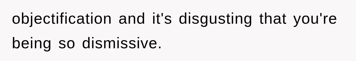 objectification and it's disgusting that you're being so dismissive.