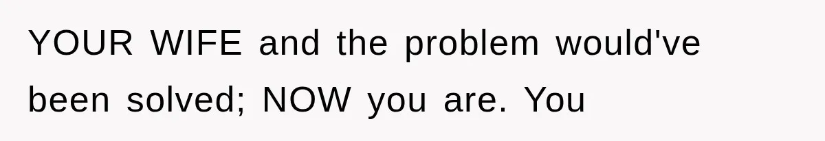 YOUR WIFE and the problem would've been solved; NOW you are. You