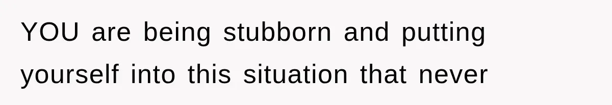 YOU are being stubborn and putting yourself into this situation that never
