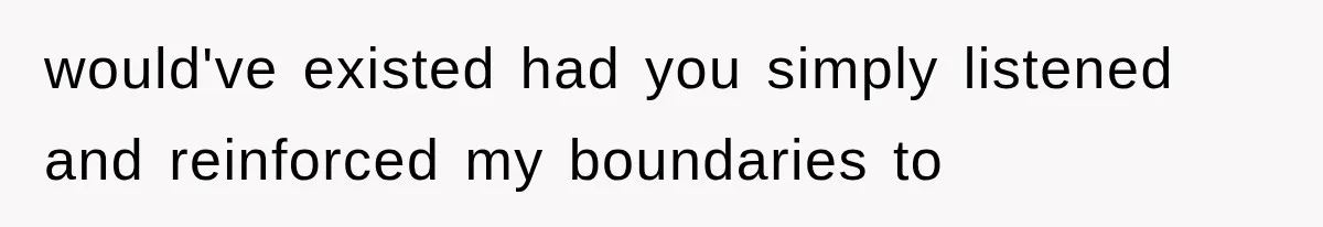 would've existed had you simply listened and reinforced my boundaries to