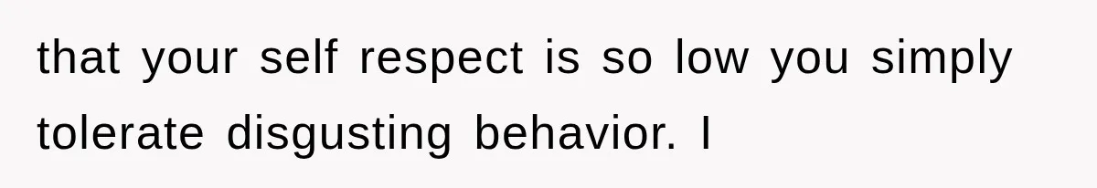 that your self respect is so low you simply tolerate disgusting behavior. I