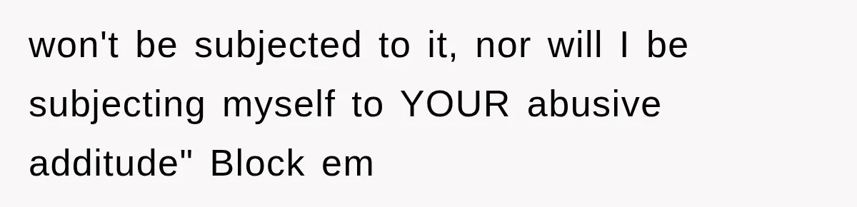 won't be subjected to it, nor will I be subjecting myself to YOUR abusive additude" Block em
