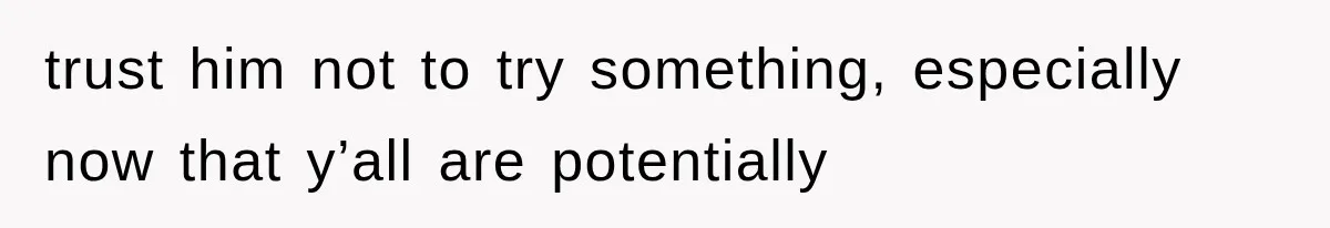 trust him not to try something, especially now that y’all are potentially