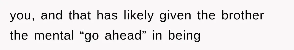 you, and that has likely given the brother the mental “go ahead” in being