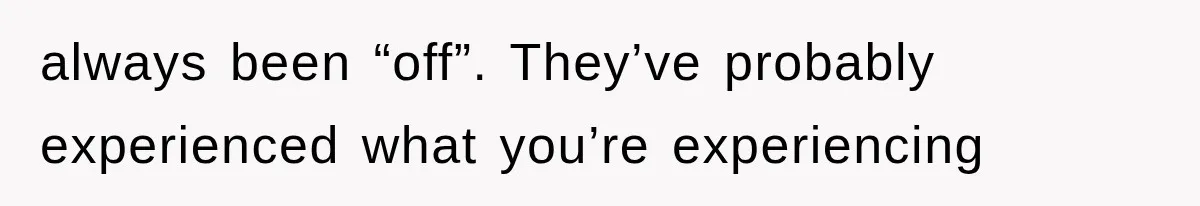 always been “off”. They’ve probably experienced what you’re experiencing
