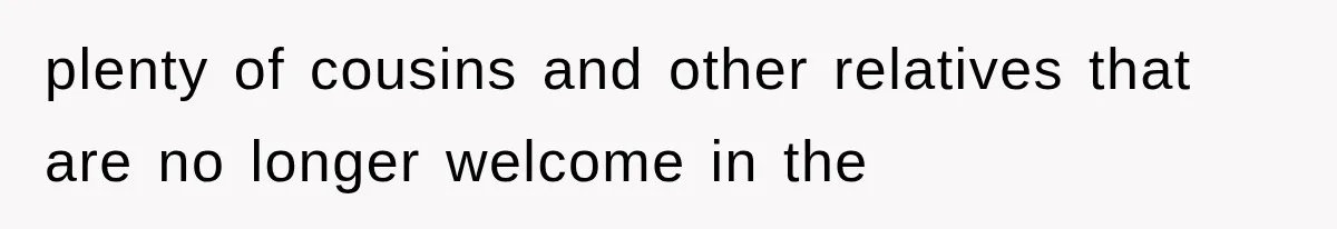 plenty of cousins and other relatives that are no longer welcome in the