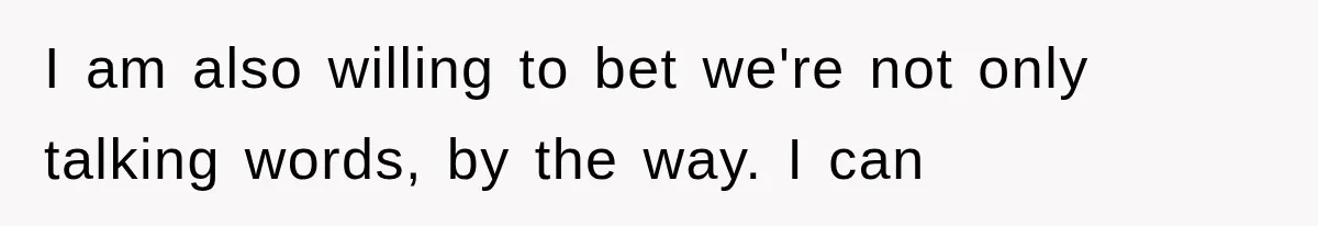 I am also willing to bet we're not only talking words, by the way. I can