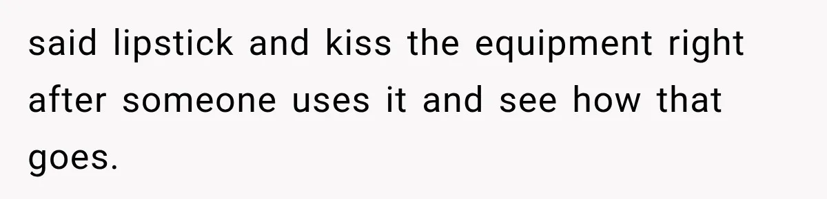 Gym Woman Marks Equipment With Lipstick, Then Gets A Lesson In Gym Etiquette said lipstick and kiss the equipment right after someone uses it and see how that goes.