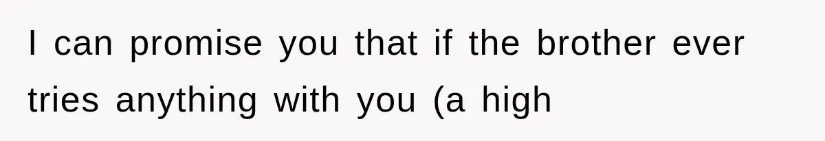 I can promise you that if the brother ever tries anything with you (a high