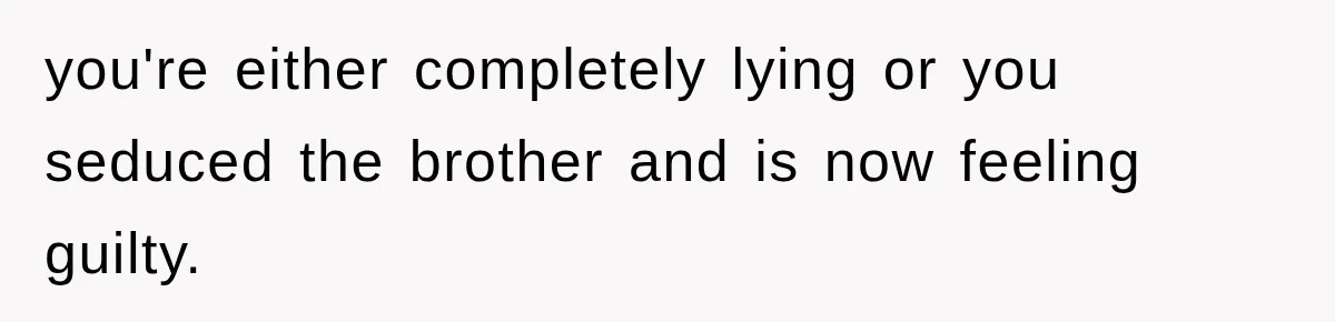 you're either completely lying or you seduced the brother and is now feeling guilty.