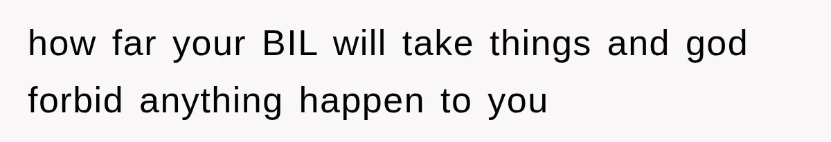 how far your BIL will take things and god forbid anything happen to you