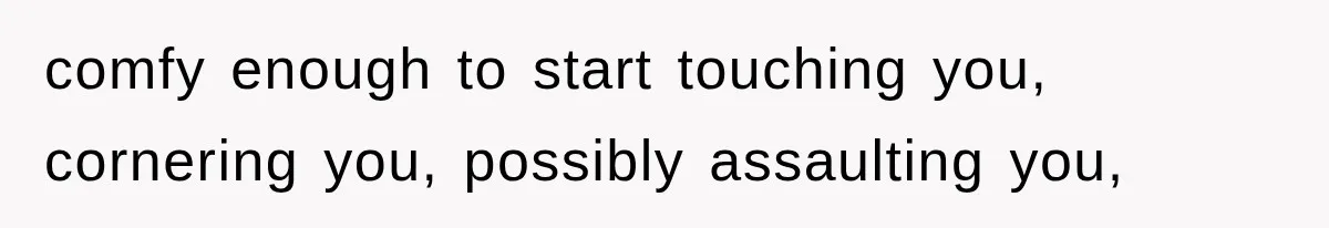 comfy enough to start touching you, cornering you, possibly assaulting you,