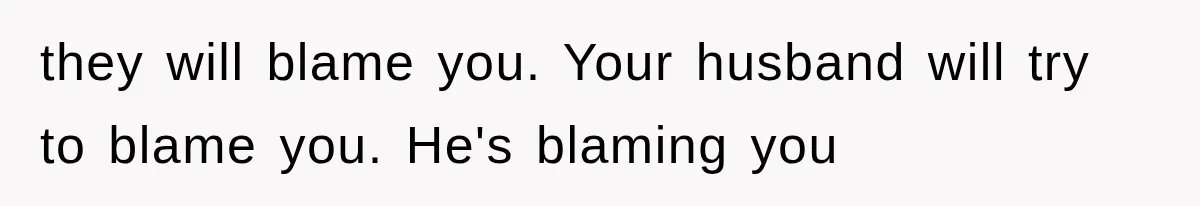 they will blame you. Your husband will try to blame you. He's blaming you