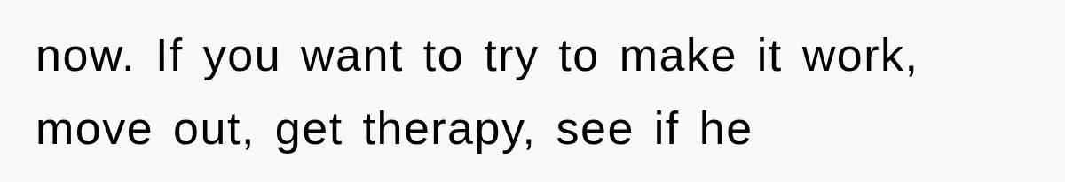 now. If you want to try to make it work, move out, get therapy, see if he