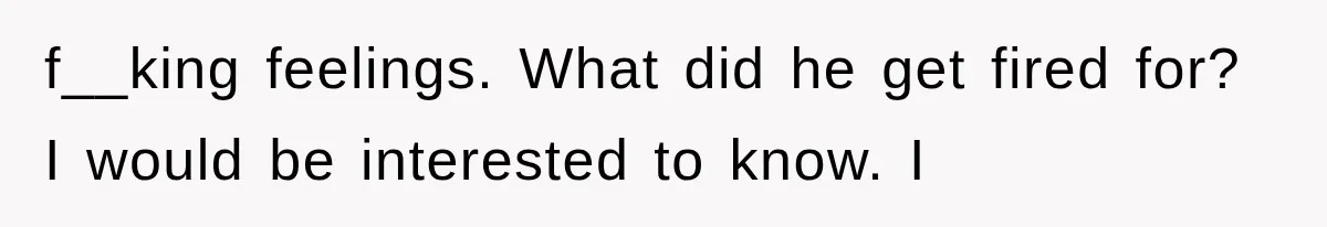 f__king feelings. What did he get fired for? I would be interested to know. I
