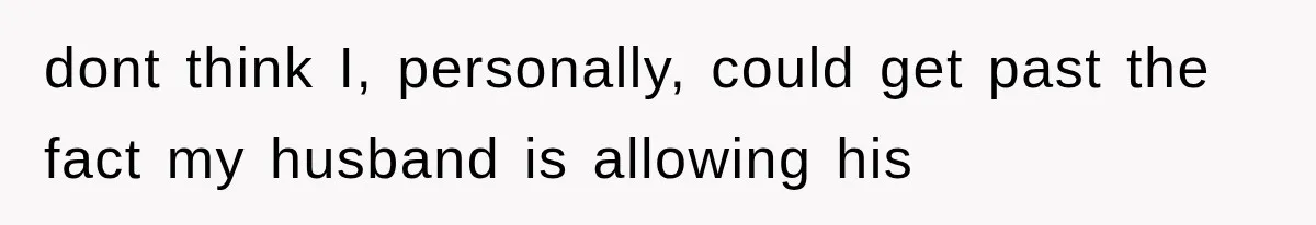 dont think I, personally, could get past the fact my husband is allowing his