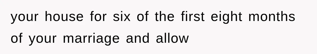 your house for six of the first eight months of your marriage and allow