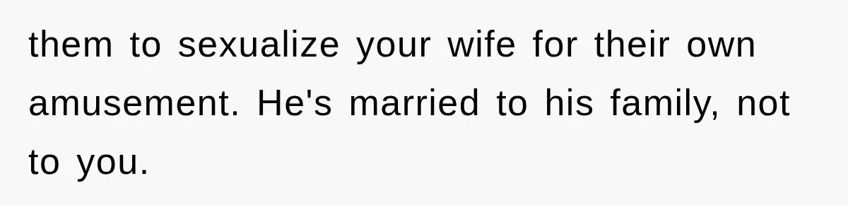 them to sexualize your wife for their own amusement. He's married to his family, not to you.