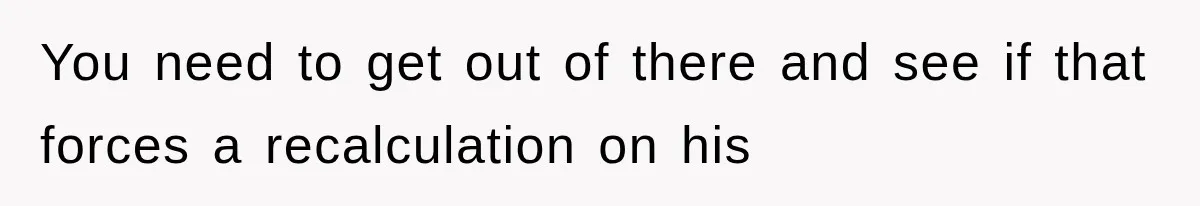 You need to get out of there and see if that forces a recalculation on his