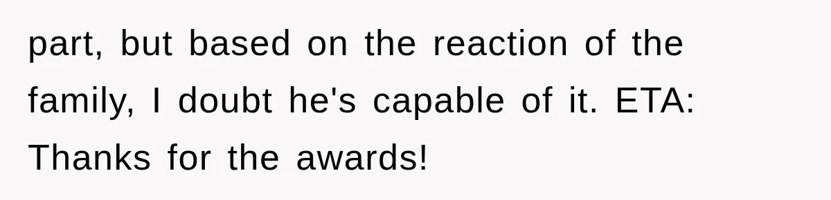 part, but based on the reaction of the family, I doubt he's capable of it. ETA: Thanks for the awards!