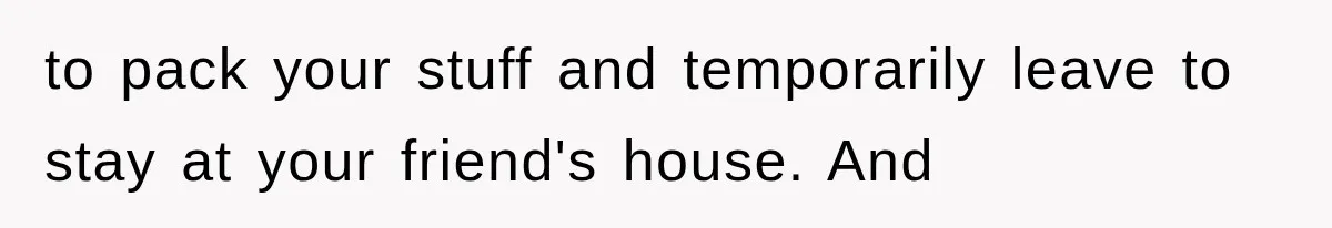 to pack your stuff and temporarily leave to stay at your friend's house. And
