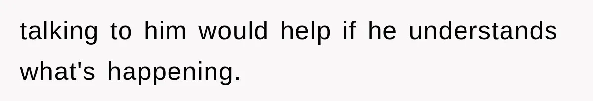 talking to him would help if he understands what's happening.